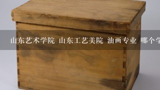 山东艺术学院 山东工艺美院 油画专业 哪个学校好啊