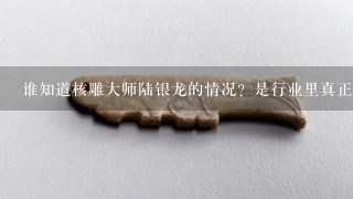 谁知道核雕大师陆银龙的情况？是行业里真正的大师吗？