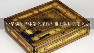 中华福祉具体怎么操作？排上队后该怎么办？以后的具体操作呢？谢谢！