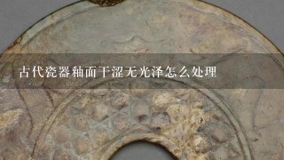 古代瓷器釉面干涩无光泽怎么处理