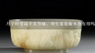 月子时受凉手关节痛，用生姜花椒水泡有用吗