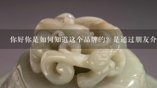 你好你是如何知道这个品牌的？是通过朋友介绍还是在网上搜索呢？