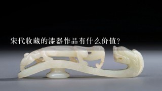 宋代收藏的漆器作品有什么价值?