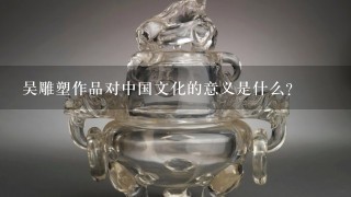 吴雕塑作品对中国文化的意义是什么?